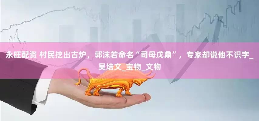 永旺配资 村民挖出古炉，郭沫若命名“司母戊鼎”，专家却说他不识字_吴培文_宝物_文物