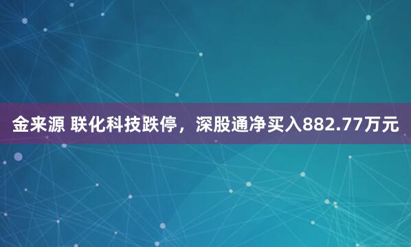 金来源 联化科技跌停，深股通净买入882.77万元