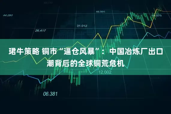 珺牛策略 铜市“逼仓风暴”：中国冶炼厂出口潮背后的全球铜荒危机