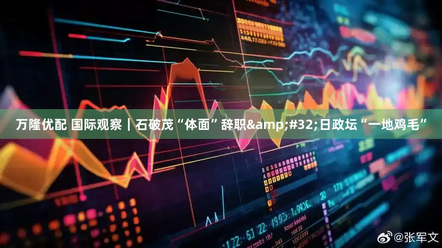 万隆优配 国际观察｜石破茂“体面”辞职&#32;日政坛“一地鸡毛”