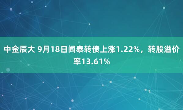 中金辰大 9月18日闻泰转债上涨1.22%，转股溢价率13.61%