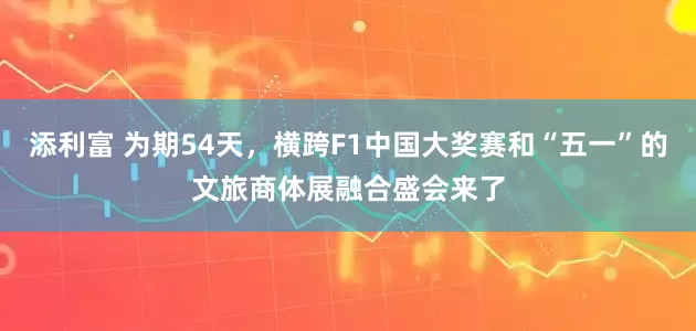 添利富 为期54天，横跨F1中国大奖赛和“五一”的文旅商体展融合盛会来了