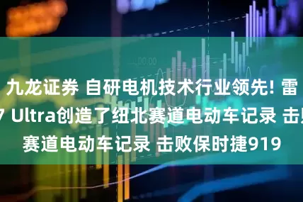 九龙证券 自研电机技术行业领先! 雷军：小米SU7 Ultra创造了纽北赛道电动车记录 击败保时捷919
