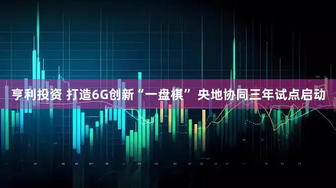 亨利投资 打造6G创新“一盘棋” 央地协同三年试点启动