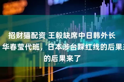 招财猫配资 王毅缺席中日韩外长会，华春莹代班，日本涉台踩红线的后果来了