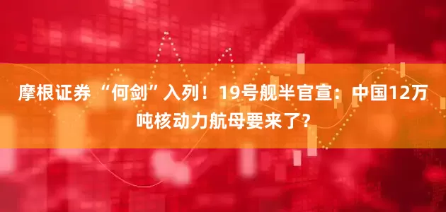 摩根证券 “何剑”入列！19号舰半官宣：中国12万吨核动力航母要来了？