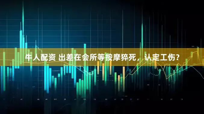 牛人配资 出差在会所等按摩猝死，认定工伤？